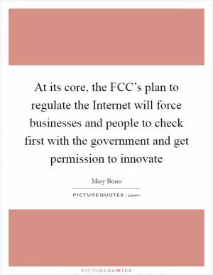 At its core, the FCC’s plan to regulate the Internet will force businesses and people to check first with the government and get permission to innovate Picture Quote #1