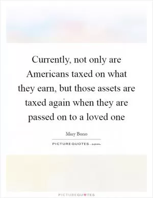 Currently, not only are Americans taxed on what they earn, but those assets are taxed again when they are passed on to a loved one Picture Quote #1
