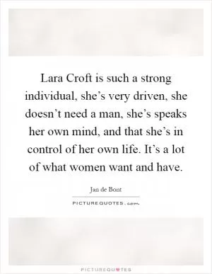 Lara Croft is such a strong individual, she’s very driven, she doesn’t need a man, she’s speaks her own mind, and that she’s in control of her own life. It’s a lot of what women want and have Picture Quote #1