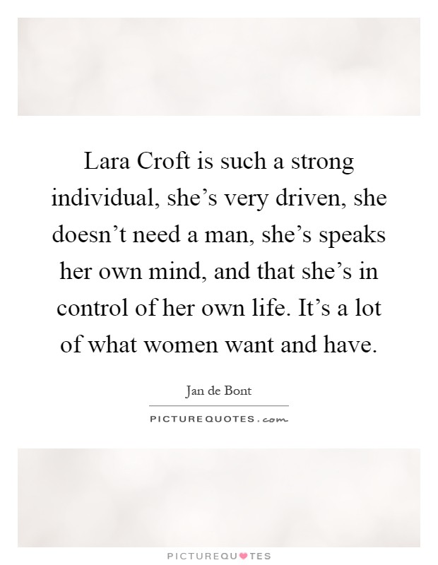 Lara Croft is such a strong individual, she's very driven, she doesn't need a man, she's speaks her own mind, and that she's in control of her own life. It's a lot of what women want and have Picture Quote #1