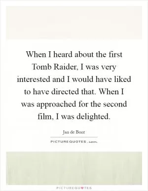 When I heard about the first Tomb Raider, I was very interested and I would have liked to have directed that. When I was approached for the second film, I was delighted Picture Quote #1