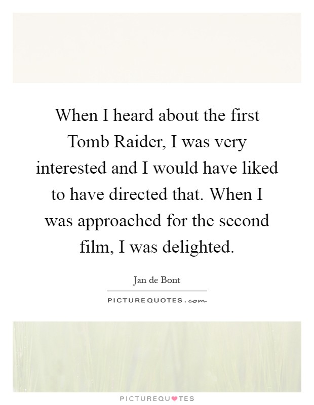 When I heard about the first Tomb Raider, I was very interested and I would have liked to have directed that. When I was approached for the second film, I was delighted Picture Quote #1