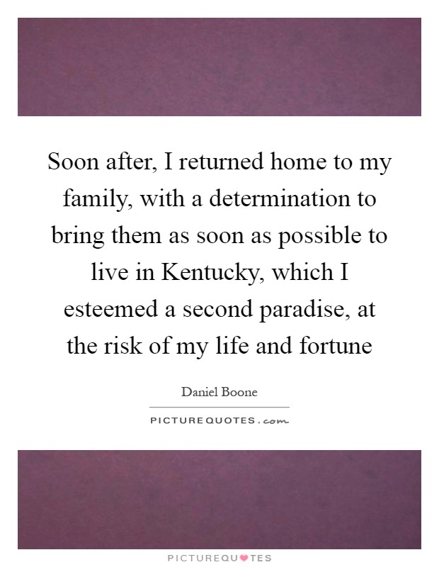 Soon after, I returned home to my family, with a determination to bring them as soon as possible to live in Kentucky, which I esteemed a second paradise, at the risk of my life and fortune Picture Quote #1