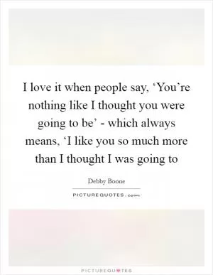 I love it when people say, ‘You’re nothing like I thought you were going to be’ - which always means, ‘I like you so much more than I thought I was going to Picture Quote #1