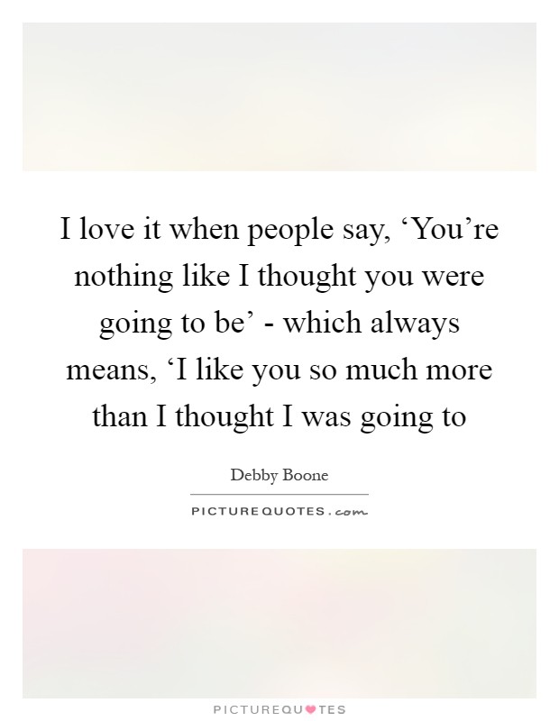 I love it when people say, ‘You're nothing like I thought you were going to be' - which always means, ‘I like you so much more than I thought I was going to Picture Quote #1