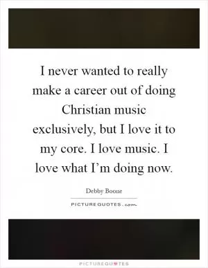 I never wanted to really make a career out of doing Christian music exclusively, but I love it to my core. I love music. I love what I’m doing now Picture Quote #1
