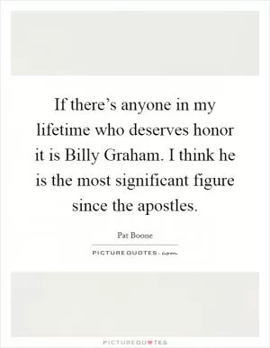 If there’s anyone in my lifetime who deserves honor it is Billy Graham. I think he is the most significant figure since the apostles Picture Quote #1