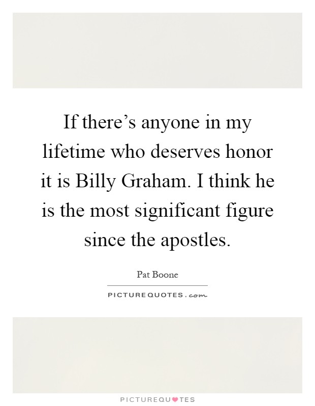 If there's anyone in my lifetime who deserves honor it is Billy Graham. I think he is the most significant figure since the apostles Picture Quote #1