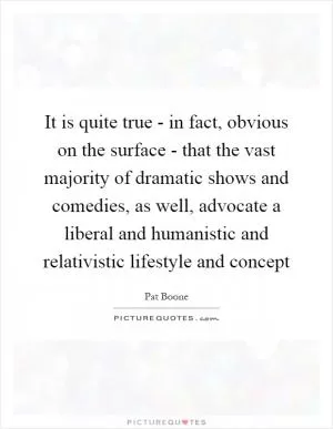 It is quite true - in fact, obvious on the surface - that the vast majority of dramatic shows and comedies, as well, advocate a liberal and humanistic and relativistic lifestyle and concept Picture Quote #1