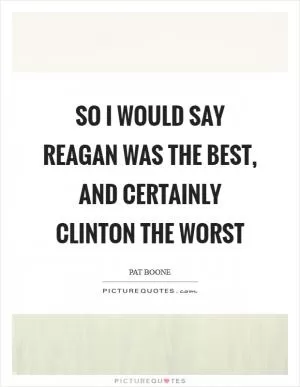 So I would say Reagan was the best, and certainly Clinton the worst Picture Quote #1