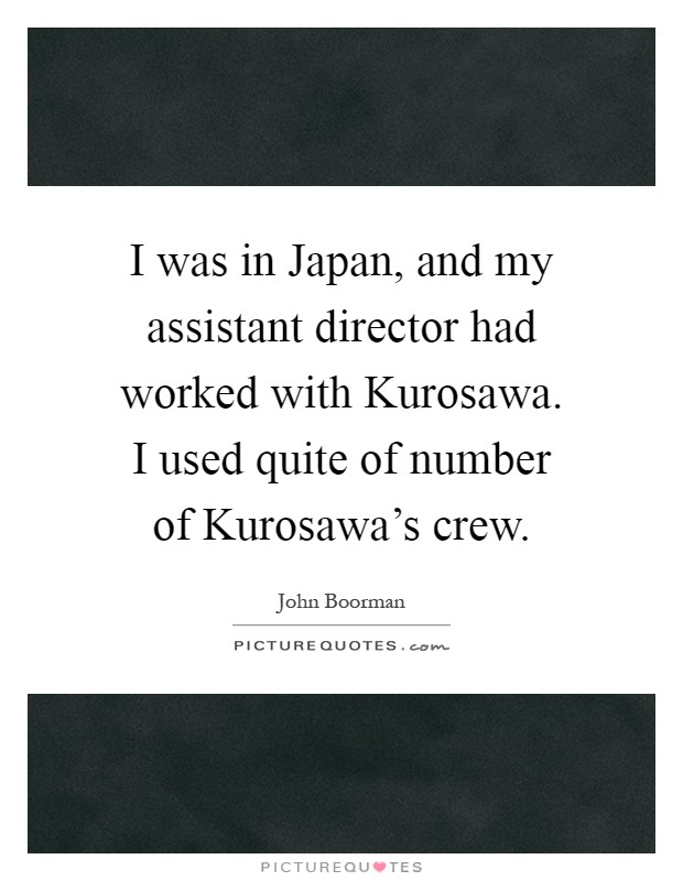 I was in Japan, and my assistant director had worked with Kurosawa. I used quite of number of Kurosawa's crew Picture Quote #1