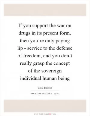 If you support the war on drugs in its present form, then you’re only paying lip - service to the defense of freedom, and you don’t really grasp the concept of the sovereign individual human being Picture Quote #1