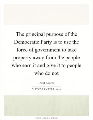 The principal purpose of the Democratic Party is to use the force of government to take property away from the people who earn it and give it to people who do not Picture Quote #1