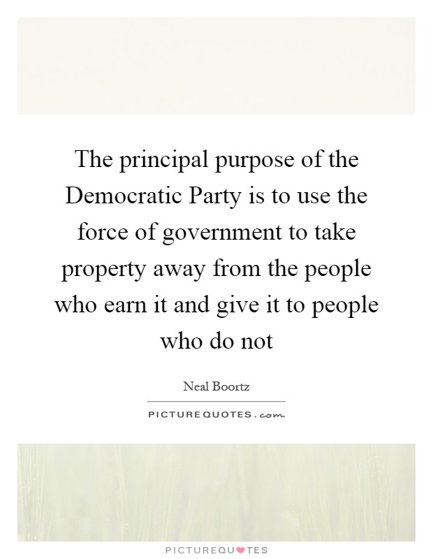 The principal purpose of the Democratic Party is to use the force of government to take property away from the people who earn it and give it to people who do not Picture Quote #1