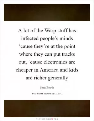 A lot of the Warp stuff has infected people’s minds ‘cause they’re at the point where they can put tracks out, ‘cause electronics are cheaper in America and kids are richer generally Picture Quote #1