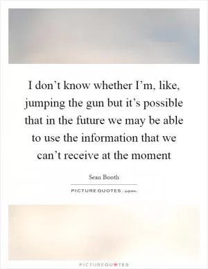 I don’t know whether I’m, like, jumping the gun but it’s possible that in the future we may be able to use the information that we can’t receive at the moment Picture Quote #1