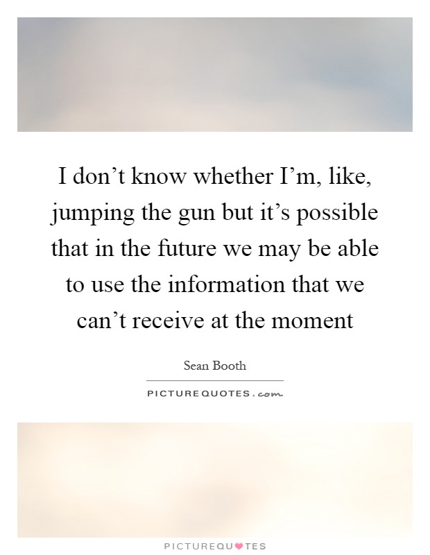 I don't know whether I'm, like, jumping the gun but it's possible that in the future we may be able to use the information that we can't receive at the moment Picture Quote #1