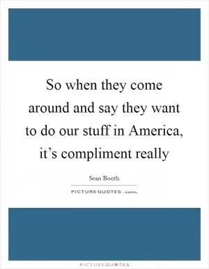 So when they come around and say they want to do our stuff in America, it’s compliment really Picture Quote #1