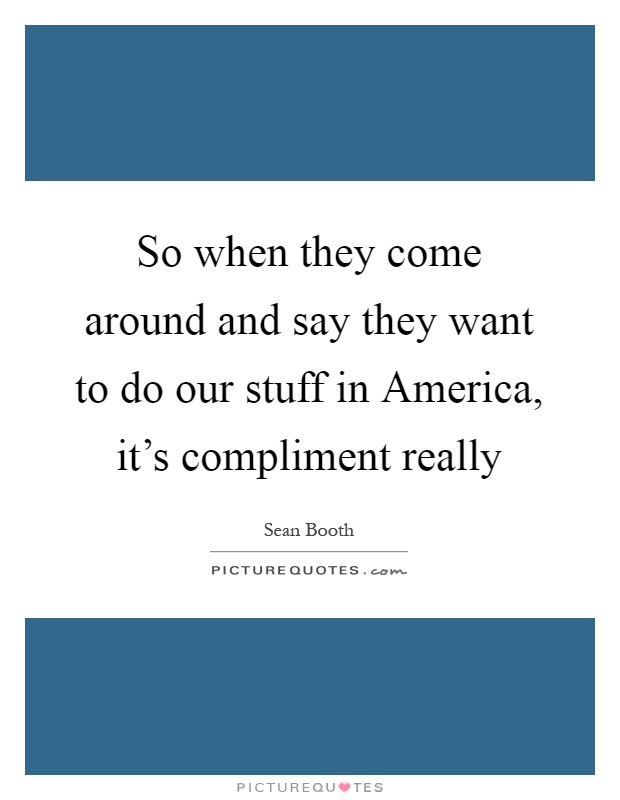 So when they come around and say they want to do our stuff in America, it's compliment really Picture Quote #1