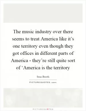 The music industry over there seems to treat America like it’s one territory even though they got offices in different parts of America - they’re still quite sort of ‘America is the territory Picture Quote #1
