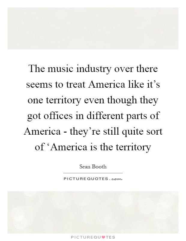 The music industry over there seems to treat America like it's one territory even though they got offices in different parts of America - they're still quite sort of ‘America is the territory Picture Quote #1