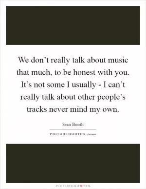 We don’t really talk about music that much, to be honest with you. It’s not some I usually - I can’t really talk about other people’s tracks never mind my own Picture Quote #1