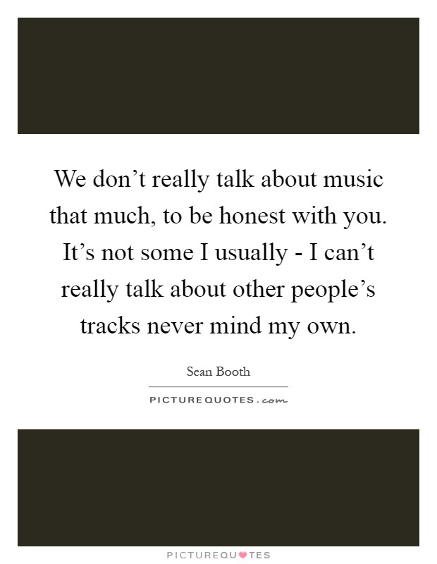 We don't really talk about music that much, to be honest with you. It's not some I usually - I can't really talk about other people's tracks never mind my own Picture Quote #1