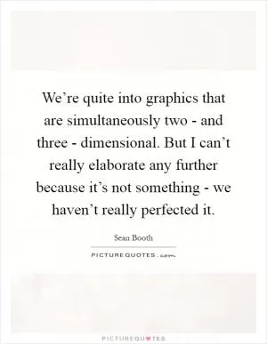 We’re quite into graphics that are simultaneously two - and three - dimensional. But I can’t really elaborate any further because it’s not something - we haven’t really perfected it Picture Quote #1