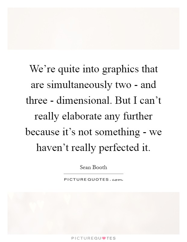 We're quite into graphics that are simultaneously two - and three - dimensional. But I can't really elaborate any further because it's not something - we haven't really perfected it Picture Quote #1