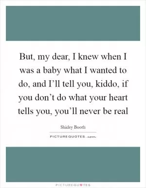But, my dear, I knew when I was a baby what I wanted to do, and I’ll tell you, kiddo, if you don’t do what your heart tells you, you’ll never be real Picture Quote #1