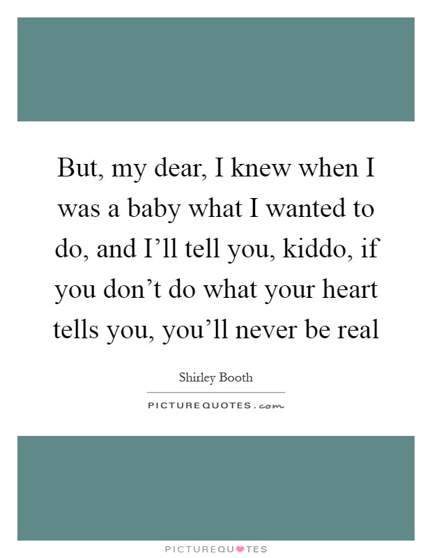 But, my dear, I knew when I was a baby what I wanted to do, and I'll tell you, kiddo, if you don't do what your heart tells you, you'll never be real Picture Quote #1