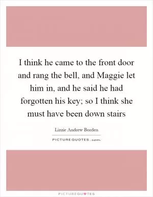 I think he came to the front door and rang the bell, and Maggie let him in, and he said he had forgotten his key; so I think she must have been down stairs Picture Quote #1