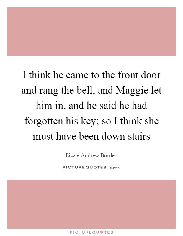 I think he came to the front door and rang the bell, and Maggie let him in, and he said he had forgotten his key; so I think she must have been down stairs Picture Quote #1