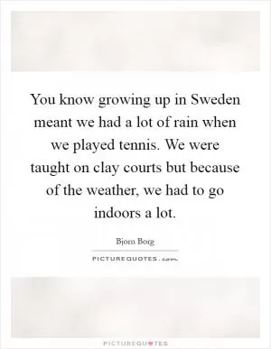 You know growing up in Sweden meant we had a lot of rain when we played tennis. We were taught on clay courts but because of the weather, we had to go indoors a lot Picture Quote #1