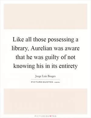Like all those possessing a library, Aurelian was aware that he was guilty of not knowing his in its entirety Picture Quote #1