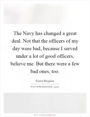 The Navy has changed a great deal. Not that the officers of my day were bad, because I served under a lot of good officers, believe me. But there were a few bad ones, too Picture Quote #1
