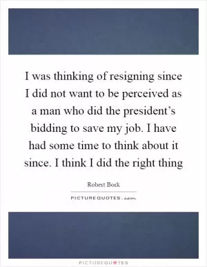 I was thinking of resigning since I did not want to be perceived as a man who did the president’s bidding to save my job. I have had some time to think about it since. I think I did the right thing Picture Quote #1