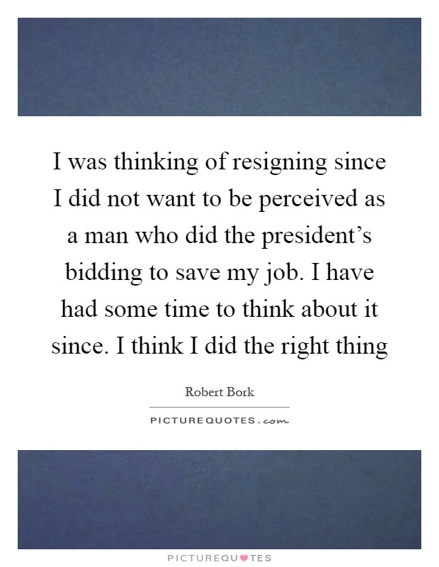 I was thinking of resigning since I did not want to be perceived as a man who did the president's bidding to save my job. I have had some time to think about it since. I think I did the right thing Picture Quote #1