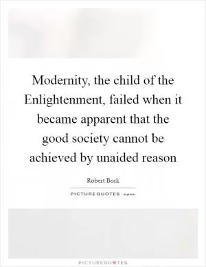 Modernity, the child of the Enlightenment, failed when it became apparent that the good society cannot be achieved by unaided reason Picture Quote #1