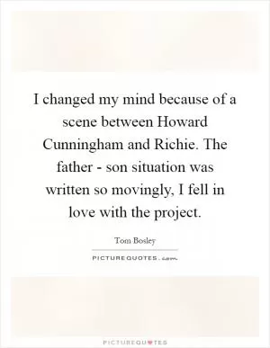 I changed my mind because of a scene between Howard Cunningham and Richie. The father - son situation was written so movingly, I fell in love with the project Picture Quote #1