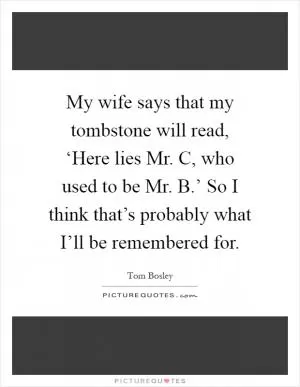 My wife says that my tombstone will read, ‘Here lies Mr. C, who used to be Mr. B.’ So I think that’s probably what I’ll be remembered for Picture Quote #1