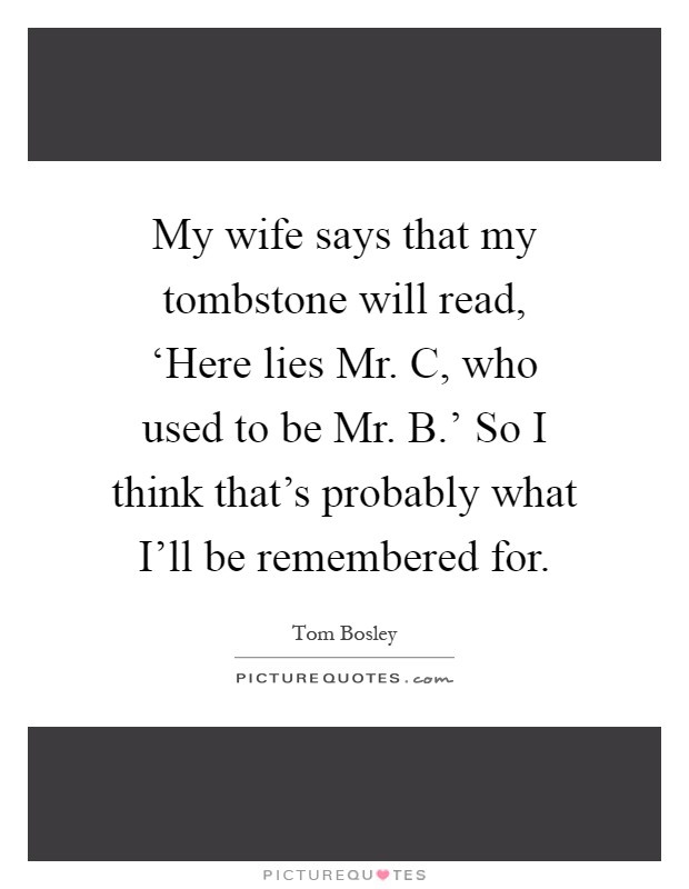 My wife says that my tombstone will read, ‘Here lies Mr. C, who used to be Mr. B.' So I think that's probably what I'll be remembered for Picture Quote #1