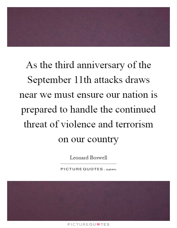 As the third anniversary of the September 11th attacks draws near we must ensure our nation is prepared to handle the continued threat of violence and terrorism on our country Picture Quote #1