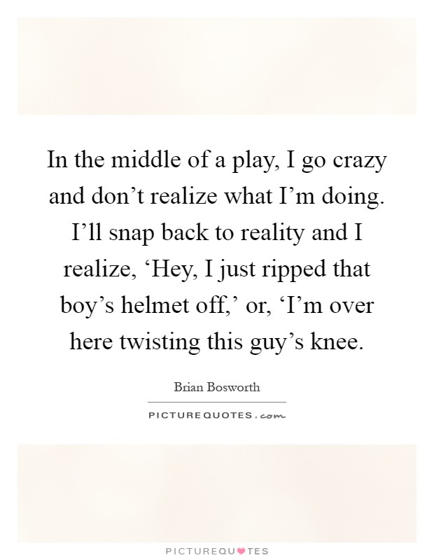In the middle of a play, I go crazy and don't realize what I'm doing. I'll snap back to reality and I realize, ‘Hey, I just ripped that boy's helmet off,' or, ‘I'm over here twisting this guy's knee Picture Quote #1