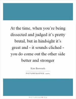 At the time, when you’re being dissected and judged it’s pretty brutal, but in hindsight it’s great and - it sounds cliched - you do come out the other side better and stronger Picture Quote #1