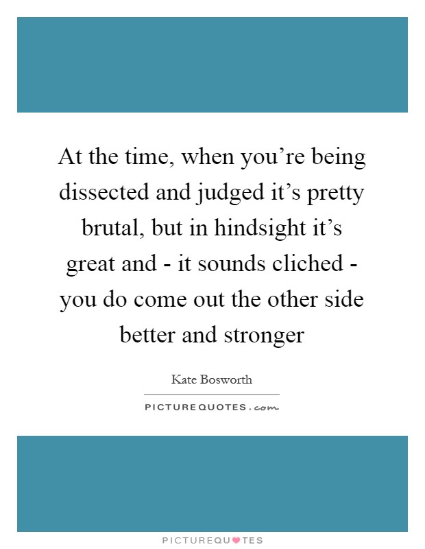 At the time, when you're being dissected and judged it's pretty brutal, but in hindsight it's great and - it sounds cliched - you do come out the other side better and stronger Picture Quote #1