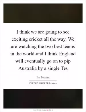 I think we are going to see exciting cricket all the way. We are watching the two best teams in the world-and I think England will eventually go on to pip Australia by a single Tes Picture Quote #1