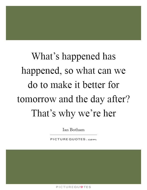 What's happened has happened, so what can we do to make it better for tomorrow and the day after? That's why we're her Picture Quote #1