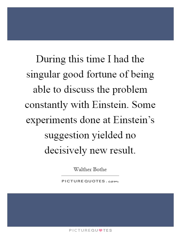 During this time I had the singular good fortune of being able to discuss the problem constantly with Einstein. Some experiments done at Einstein's suggestion yielded no decisively new result Picture Quote #1