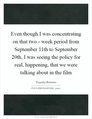 Even though I was concentrating on that two - week period from September 11th to September 20th, I was seeing the policy for real, happening, that we were talking about in the film Picture Quote #1
